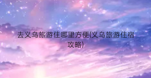 去义乌旅游住哪里方便(义乌旅游住宿攻略)