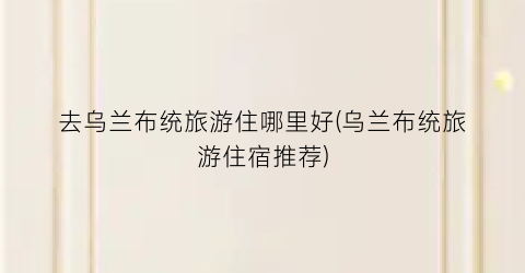 去乌兰布统旅游住哪里好(乌兰布统旅游住宿推荐)
