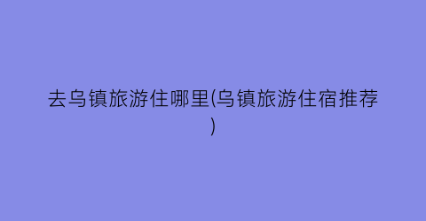 去乌镇旅游住哪里(乌镇旅游住宿推荐)
