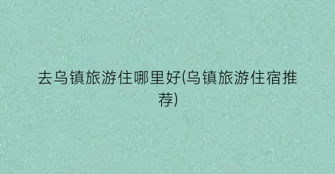 去乌镇旅游住哪里好(乌镇旅游住宿推荐)