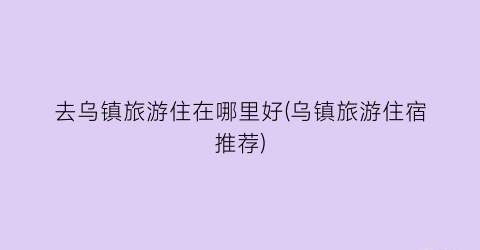 去乌镇旅游住在哪里好(乌镇旅游住宿推荐)