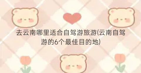 去云南哪里适合自驾游旅游(云南自驾游的6个最佳目的地)