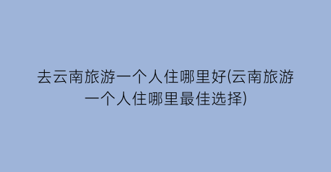 去云南旅游一个人住哪里好(云南旅游一个人住哪里最佳选择)