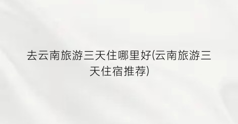 去云南旅游三天住哪里好(云南旅游三天住宿推荐)