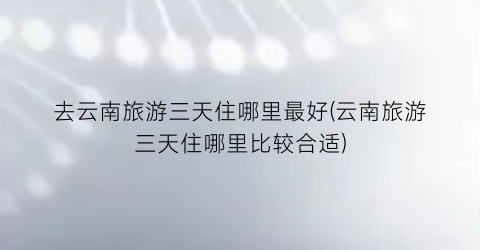 去云南旅游三天住哪里最好(云南旅游三天住哪里比较合适)