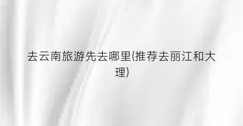去云南旅游先去哪里(推荐去丽江和大理)
