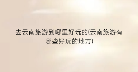 去云南旅游到哪里好玩的(云南旅游有哪些好玩的地方)