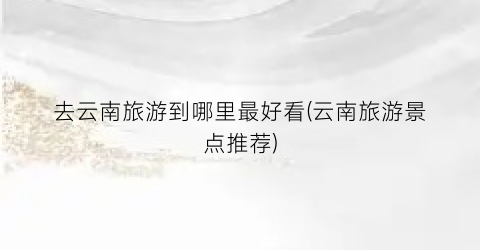 去云南旅游到哪里最好看(云南旅游景点推荐)