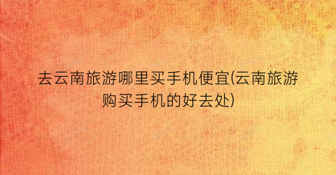 去云南旅游哪里买手机便宜(云南旅游购买手机的好去处)