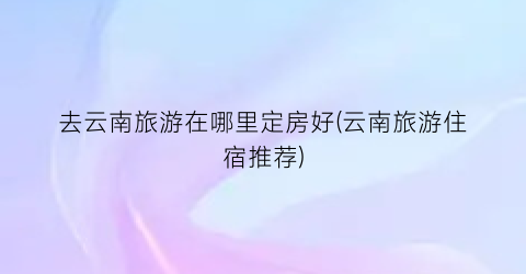 去云南旅游在哪里定房好(云南旅游住宿推荐)