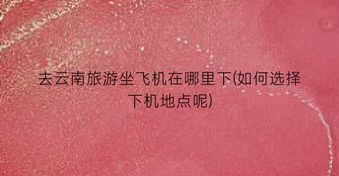 去云南旅游坐飞机在哪里下(如何选择下机地点呢)