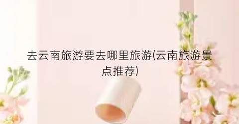 去云南旅游要去哪里旅游(云南旅游景点推荐)