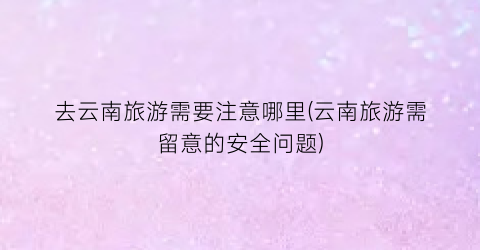 去云南旅游需要注意哪里(云南旅游需留意的安全问题)