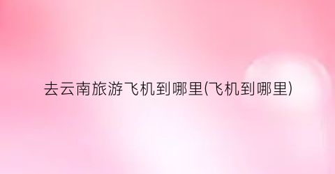 去云南旅游飞机到哪里(飞机到哪里)