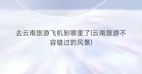 去云南旅游飞机到哪里了(云南旅游不容错过的风景)