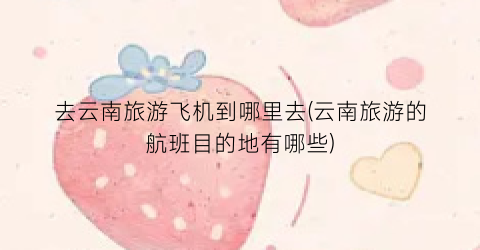 去云南旅游飞机到哪里去(云南旅游的航班目的地有哪些)