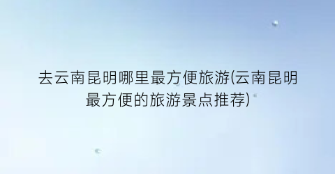 去云南昆明哪里最方便旅游(云南昆明最方便的旅游景点推荐)
