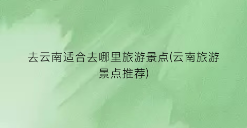 去云南适合去哪里旅游景点(云南旅游景点推荐)