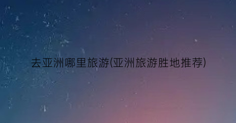 去亚洲哪里旅游(亚洲旅游胜地推荐)