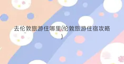 去伦敦旅游住哪里(伦敦旅游住宿攻略)