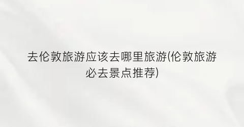 去伦敦旅游应该去哪里旅游(伦敦旅游必去景点推荐)