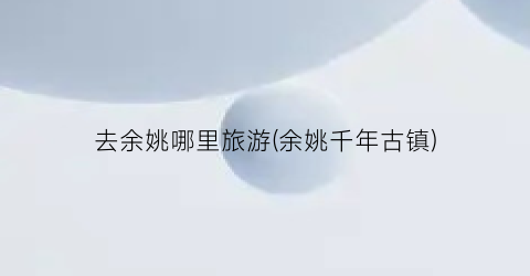 去余姚哪里旅游(余姚千年古镇)