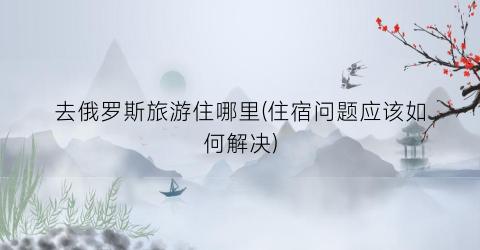去俄罗斯旅游住哪里(住宿问题应该如何解决)