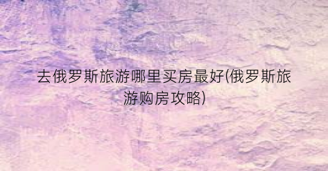 去俄罗斯旅游哪里买房最好(俄罗斯旅游购房攻略)