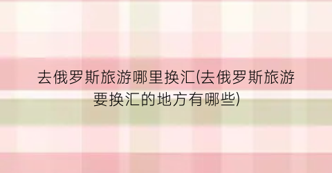 去俄罗斯旅游哪里换汇(去俄罗斯旅游要换汇的地方有哪些)