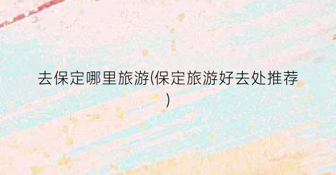 去保定哪里旅游(保定旅游好去处推荐)
