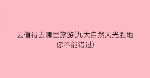 去值得去哪里旅游(九大自然风光胜地你不能错过)