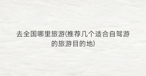 去全国哪里旅游(推荐几个适合自驾游的旅游目的地)