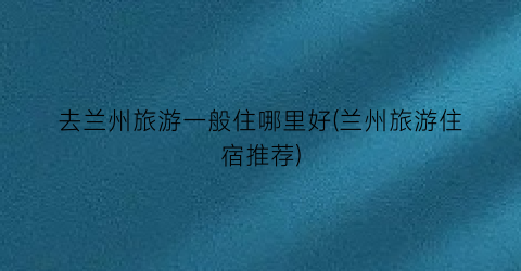 去兰州旅游一般住哪里好(兰州旅游住宿推荐)