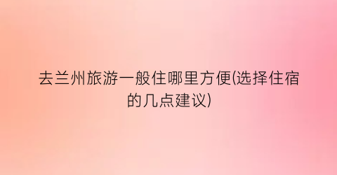 去兰州旅游一般住哪里方便(选择住宿的几点建议)