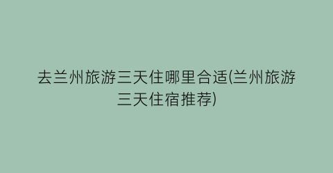 去兰州旅游三天住哪里合适(兰州旅游三天住宿推荐)