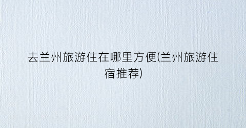 去兰州旅游住在哪里方便(兰州旅游住宿推荐)