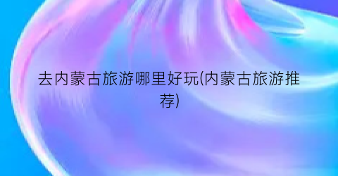 去内蒙古旅游哪里好玩(内蒙古旅游推荐)