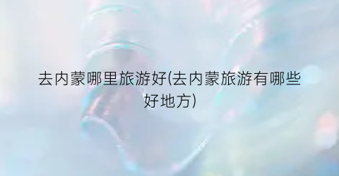 去内蒙哪里旅游好(去内蒙旅游有哪些好地方)