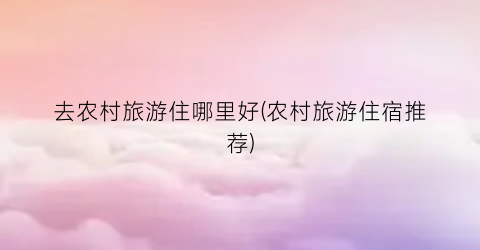 去农村旅游住哪里好(农村旅游住宿推荐)