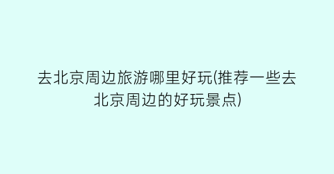去北京周边旅游哪里好玩(推荐一些去北京周边的好玩景点)