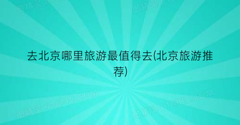 去北京哪里旅游最值得去(北京旅游推荐)