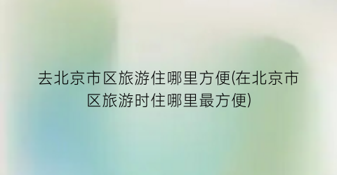 去北京市区旅游住哪里方便(在北京市区旅游时住哪里最方便)