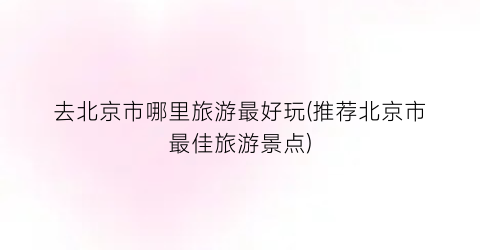 去北京市哪里旅游最好玩(推荐北京市最佳旅游景点)