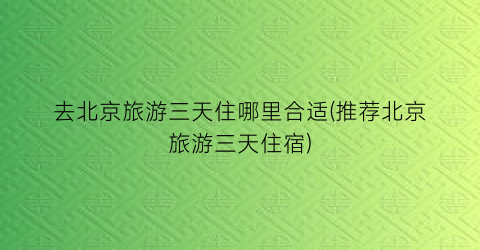 去北京旅游三天住哪里合适(推荐北京旅游三天住宿)