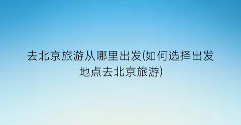 去北京旅游从哪里出发(如何选择出发地点去北京旅游)