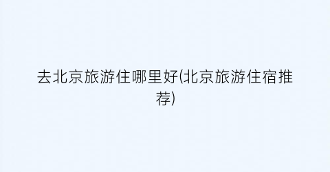 去北京旅游住哪里好(北京旅游住宿推荐)