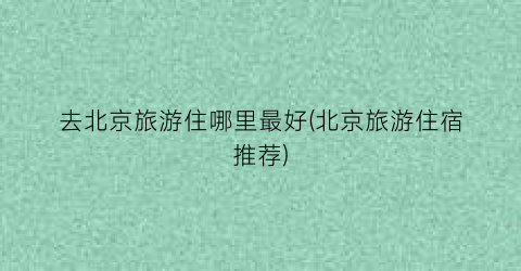 去北京旅游住哪里最好(北京旅游住宿推荐)
