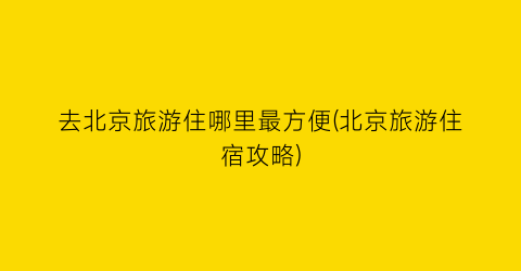 去北京旅游住哪里最方便(北京旅游住宿攻略)