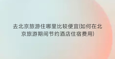 去北京旅游住哪里比较便宜(如何在北京旅游期间节约酒店住宿费用)