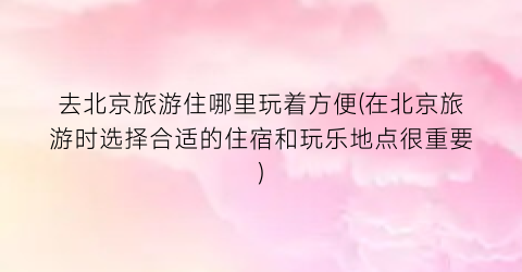 去北京旅游住哪里玩着方便(在北京旅游时选择合适的住宿和玩乐地点很重要)
